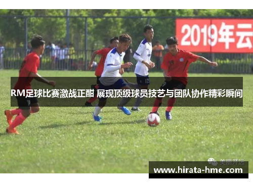 RM足球比赛激战正酣 展现顶级球员技艺与团队协作精彩瞬间